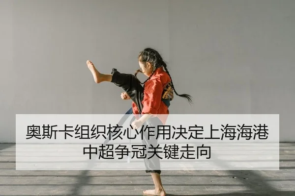 奥斯卡组织核心作用决定上海海港中超争冠关键走向